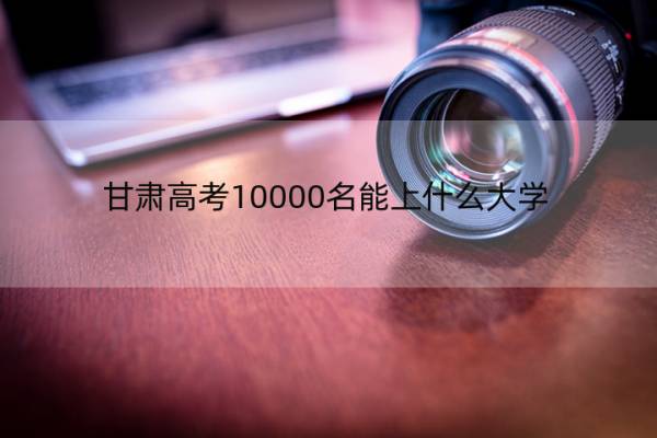 甘肃高考10000名能上什么大学？2022年甘肃高考排名一万报什么学校？